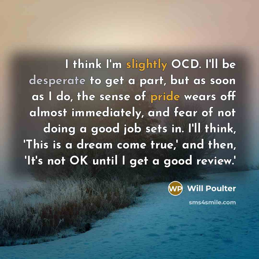 “I think I'm slightly OCD. I'll be desperate to get a part, but as soon as I do, the sense of pride wears off almost immediately, and fear of not doing a good job sets in. I'll think, 'This is a dream come true,' and then, 'It's not OK until I get a good review.'” quote by Will Poulter