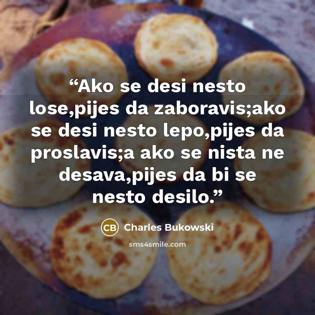 “Ako se desi nesto lose,pijes da zaboravis;ako se desi nesto lepo,pijes da proslavis;a ako se nista ne desava,pijes da bi se nesto desilo.” quote by Charles Bukowski