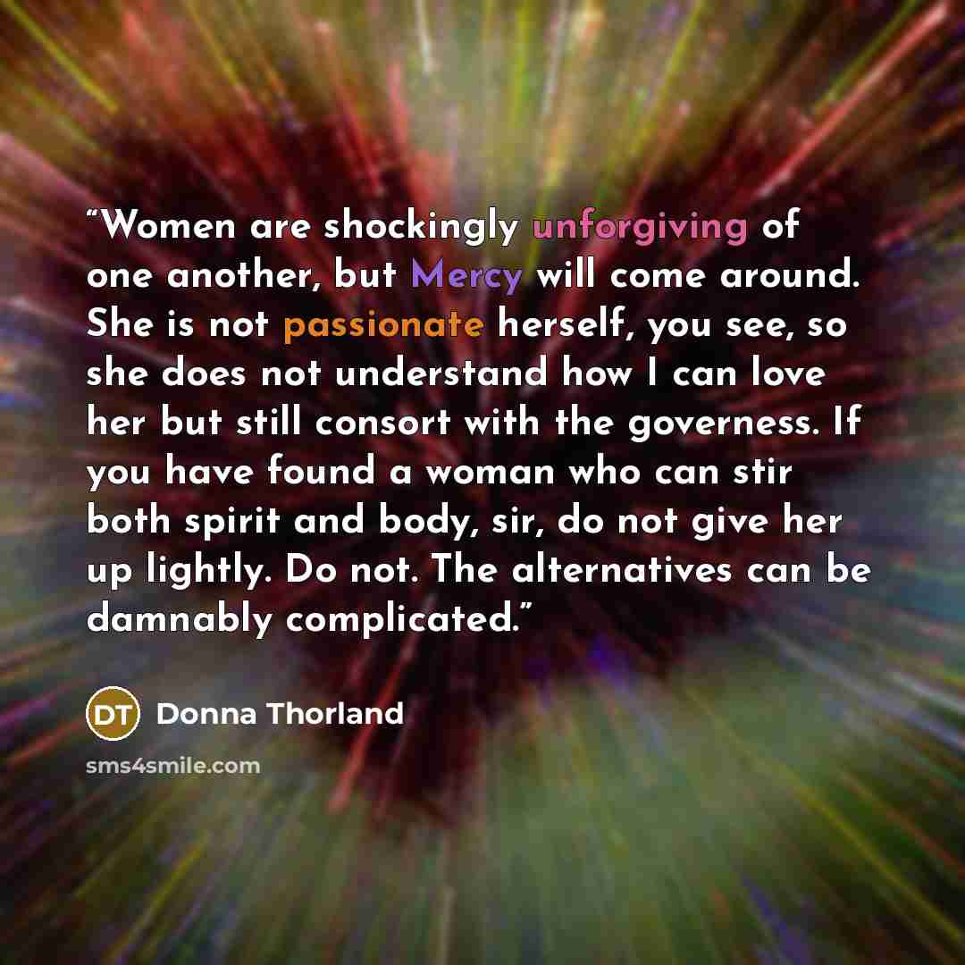 “Women are shockingly unforgiving of one another, but Mercy will come around. She is not passionate herself, you see, so she does not understand how I can love her but still consort with the governess. If you have found a woman who can stir both spirit and body, sir, do not give her up lightly. Do…” quote by Donna Thorland