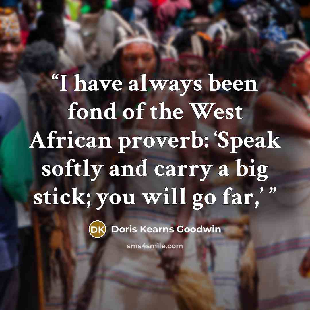 “I have always been fond of the West African proverb: ‘Speak softly and carry a big stick; you will go far,’” quote by Doris Kearns Goodwin