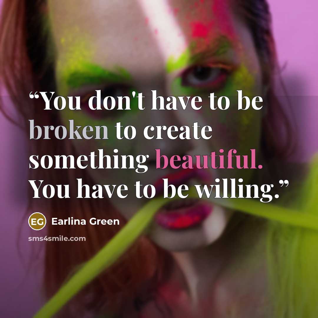 “You don't have to be broken to create something beautiful. You have to be willing.” quote by Earlina Green