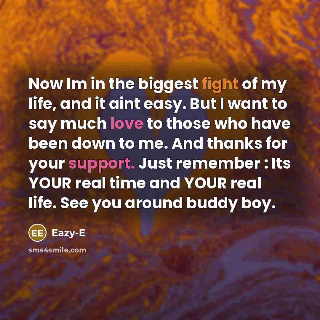 “Now Im in the biggest fight of my life, and it aint easy. But I want to say much love to those who have been down to me. And thanks for your support. Just remember : Its YOUR real time and YOUR real life. See you around buddy boy.” quote by Eazy-E