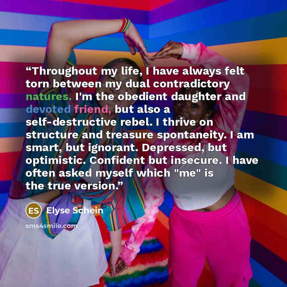 “Throughout my life, I have always felt torn between my dual contradictory natures. I'm the obedient daughter and devoted friend, but also a self-destructive rebel. I thrive on structure and treasure spontaneity. I am smart, but ignorant. Depressed, but optimistic. Confident but insecure. I have…” quote by Elyse Schein