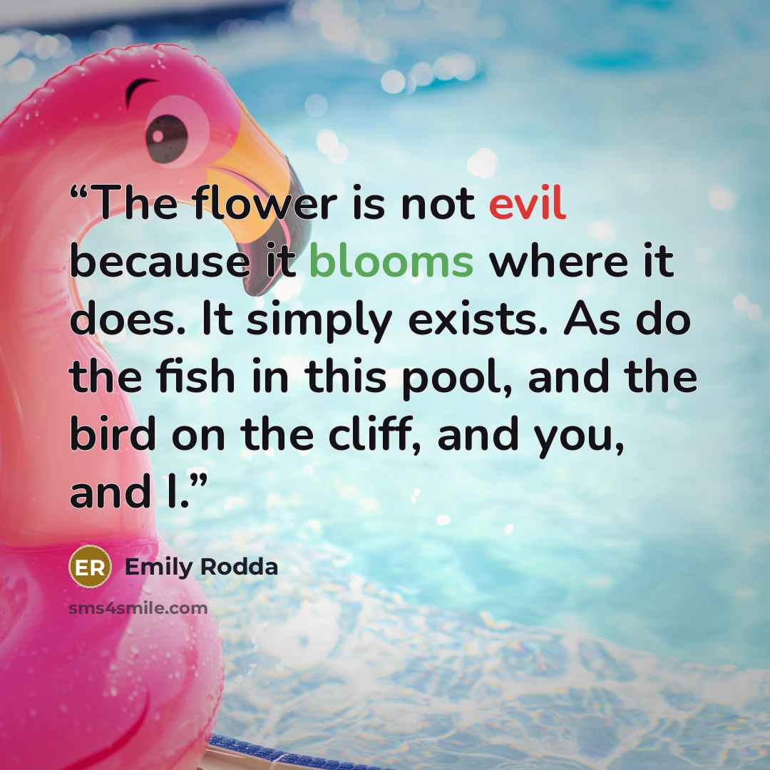 “The flower is not evil because it blooms where it does. It simply exists. As do the fish in this pool, and the bird on the cliff, and you, and I.” quote by Emily Rodda
