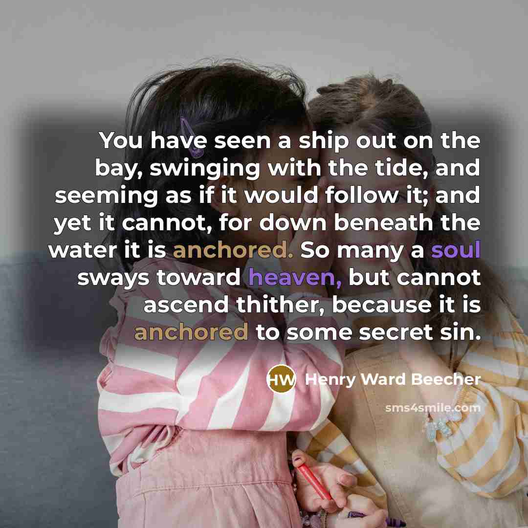 “You have seen a ship out on the bay, swinging with the tide, and seeming as if it would follow it; and yet it cannot, for down beneath the water it is anchored. So many a soul sways toward heaven, but cannot ascend thither, because it is anchored to some secret sin.” quote by Henry Ward Beecher