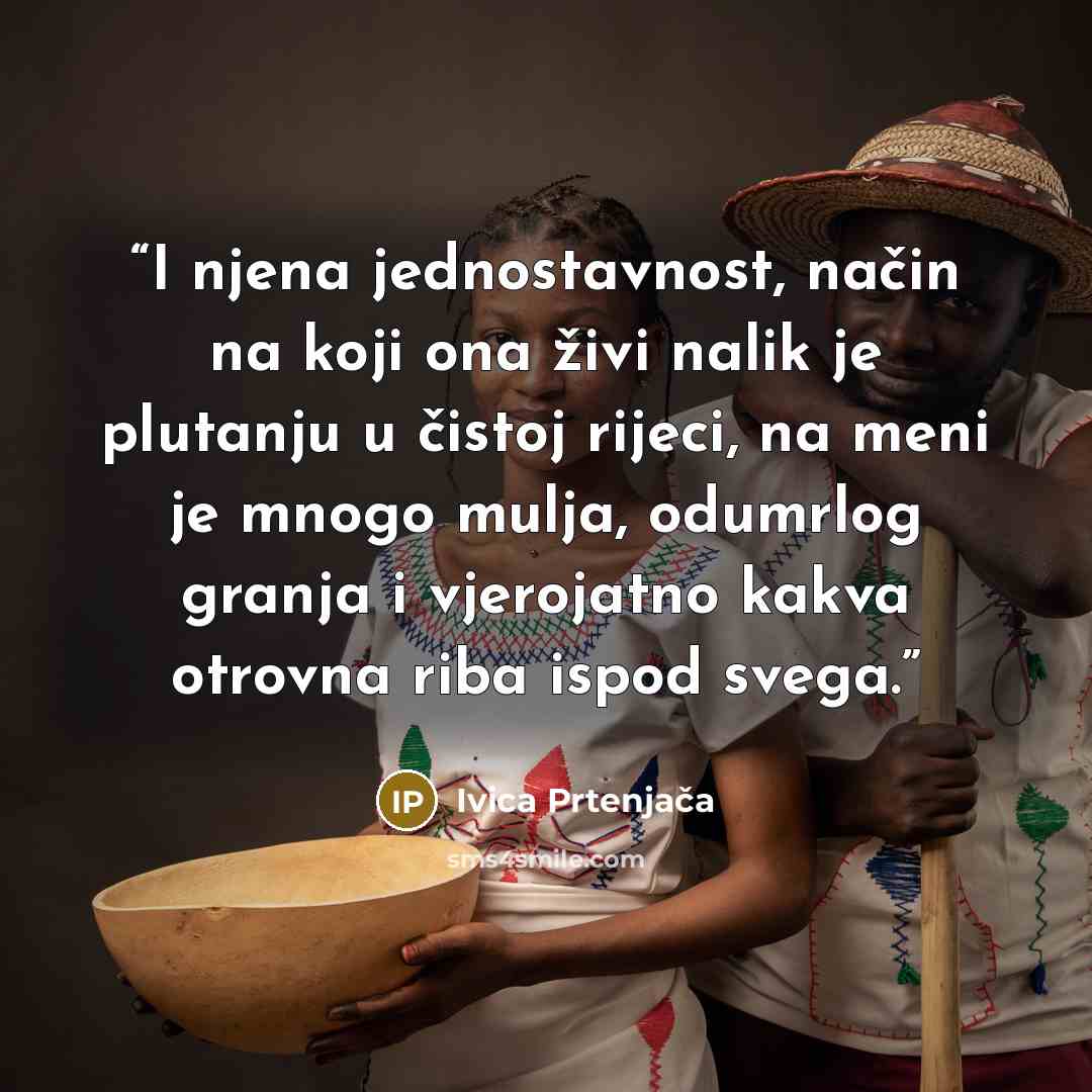“I njena jednostavnost, način na koji ona živi nalik je plutanju u čistoj rijeci, na meni je mnogo mulja, odumrlog granja i vjerojatno kakva otrovna riba ispod svega.” quote by Ivica Prtenjača