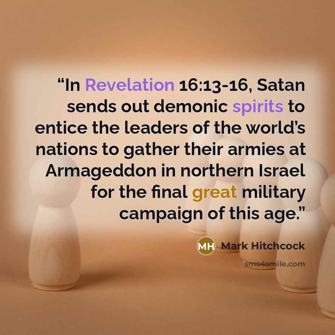 “In Revelation 16:13-16, Satan sends out demonic spirits to entice the leaders of the world’s nations to gather their armies at Armageddon in northern Israel for the final great military campaign of this age.” quote by Mark Hitchcock