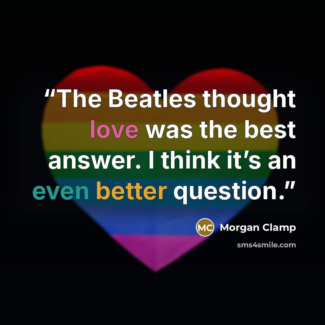 “The Beatles thought love was the best answer. I think it’s an even better question.” quote by Morgan Clamp