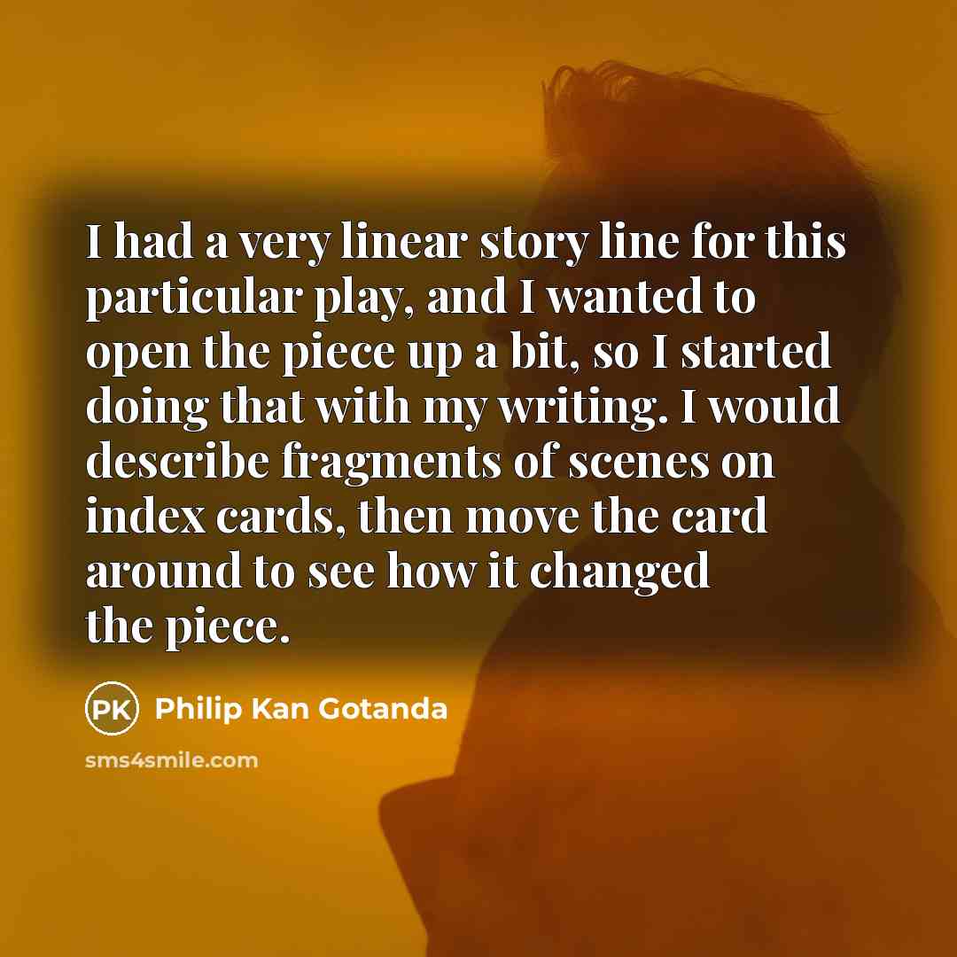 “I had a very linear story line for this particular play, and I wanted to open the piece up a bit, so I started doing that with my writing. I would describe fragments of scenes on index cards, then move the card around to see how it changed the piece.” quote by Philip Kan Gotanda