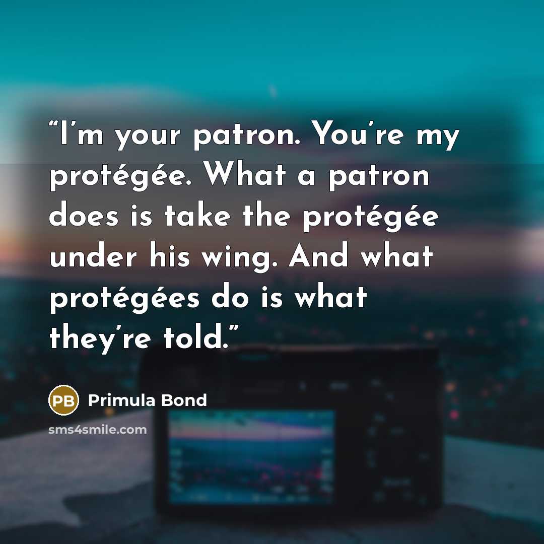 “I’m your patron. You’re my protégée. What a patron does is take the protégée under his wing. And what protégées do is what they’re told.” quote by Primula Bond
