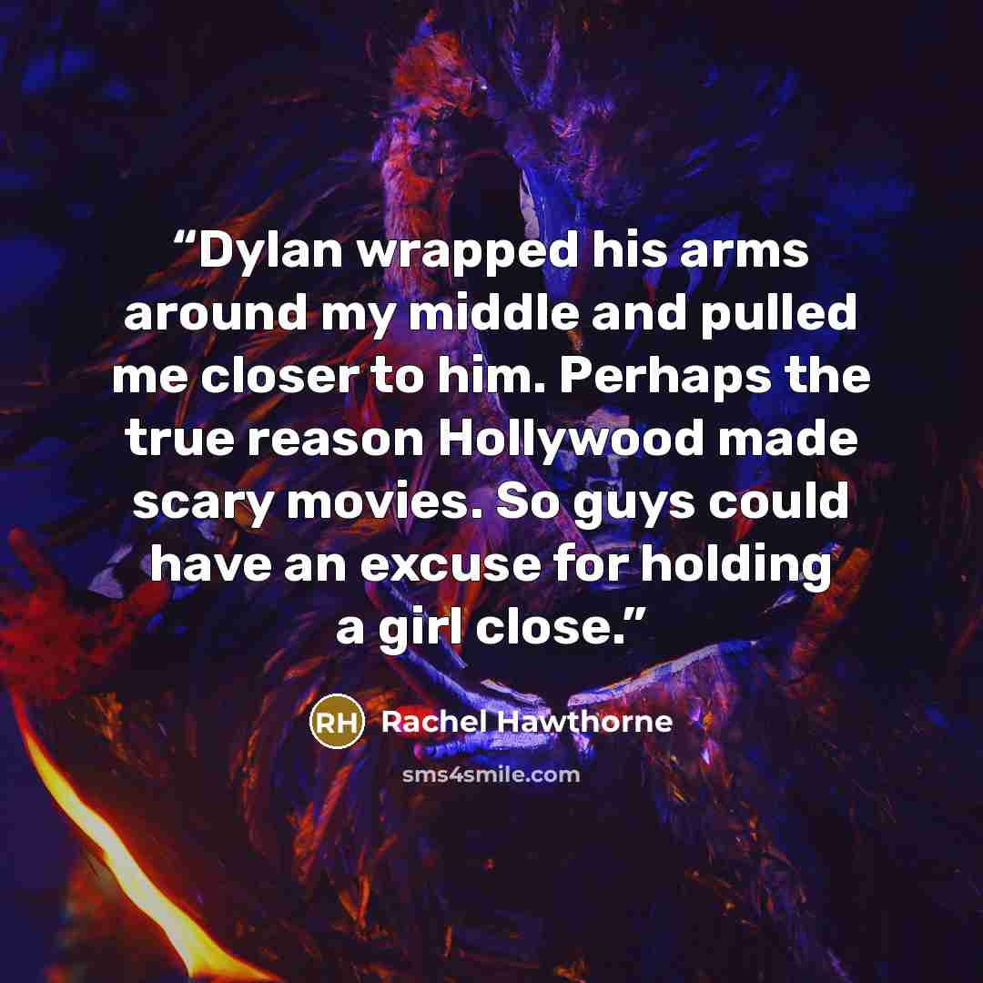 “Dylan wrapped his arms around my middle and pulled me closer to him. Perhaps the true reason Hollywood made scary movies. So guys could have an excuse for holding a girl close.” quote by Rachel Hawthorne