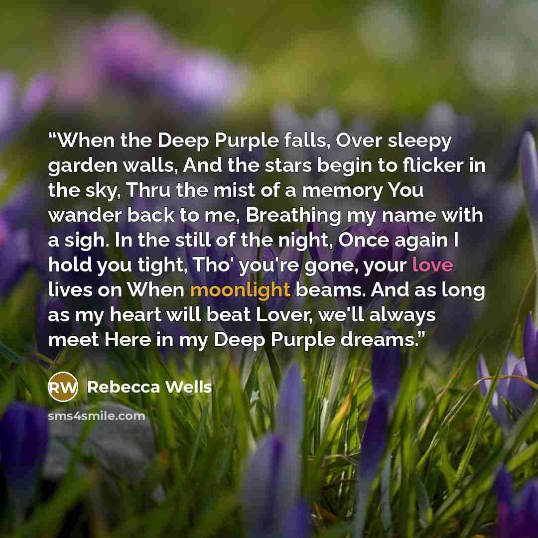 “When the Deep Purple falls, Over sleepy garden walls, And the stars begin to flicker in the sky, Thru the mist of a memory You wander back to me, Breathing my name with a sigh. In the still of the night, Once again I hold you tight, Tho' you're gone, your love lives on When moonlight beams. And as…” quote by Rebecca Wells
