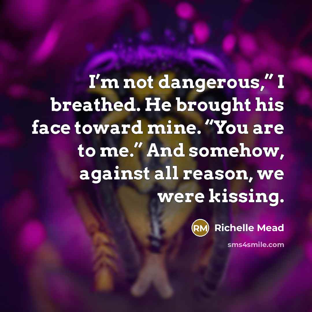 “I’m not dangerous,” I breathed. He brought his face toward mine. “You are to me.” And somehow, against all reason, we were kissing.” quote by Richelle Mead