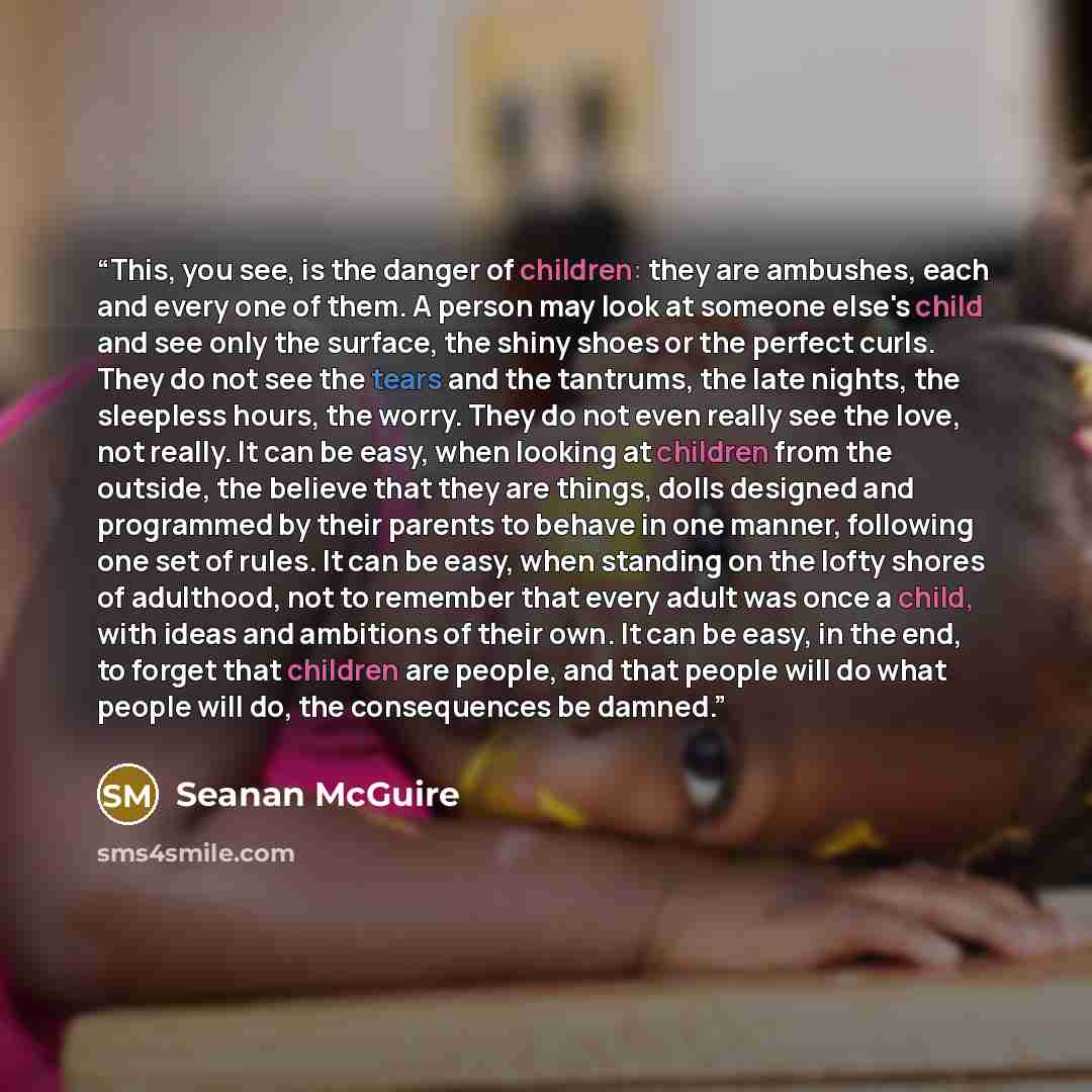 “This, you see, is the danger of children: they are ambushes, each and every one of them. A person may look at someone else's child and see only the surface, the shiny shoes or the perfect curls. They do not see the tears and the tantrums, the late nights, the sleepless hours, the worry. They do…” quote by Seanan McGuire