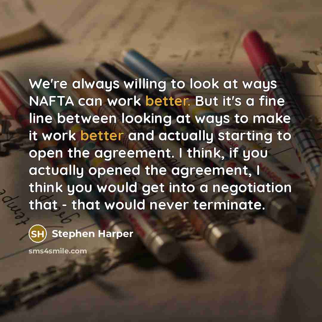 “We're always willing to look at ways NAFTA can work better. But it's a fine line between looking at ways to make it work better and actually starting to open the agreement. I think, if you actually opened the agreement, I think you would get into a negotiation that - that would never terminate.” quote by Stephen Harper