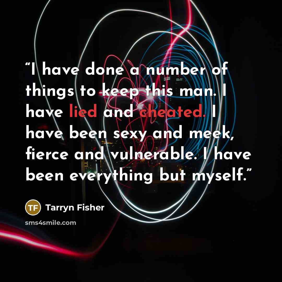 “I have done a number of things to keep this man. I have lied and cheated. I have been sexy and meek, fierce and vulnerable. I have been everything but myself.” quote by Tarryn Fisher