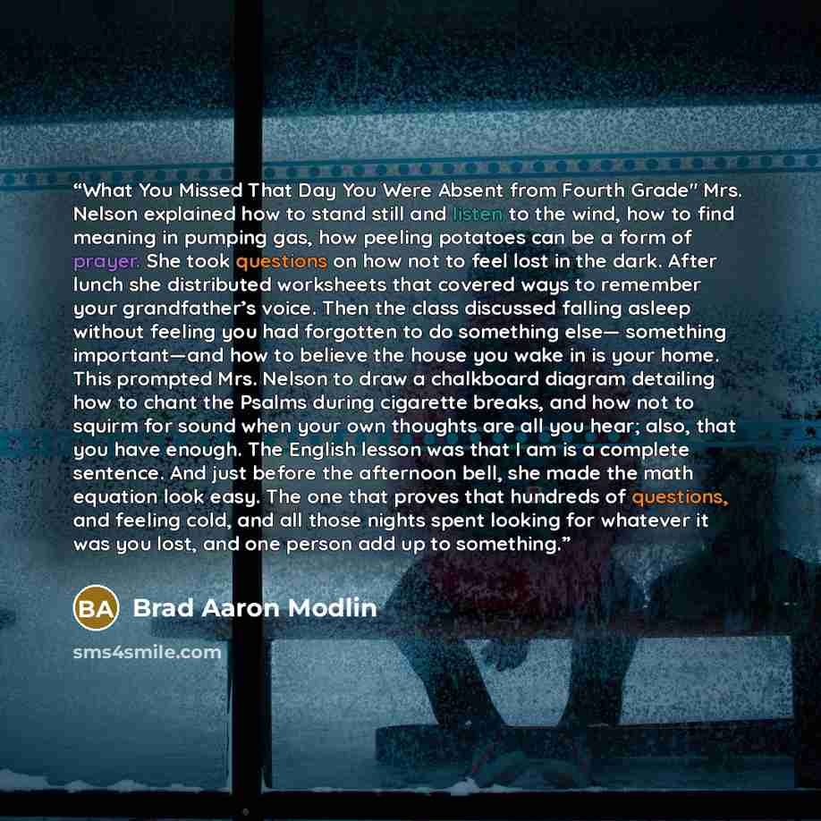 “What You Missed That Day You Were Absent from Fourth Grade" Mrs. Nelson explained how to stand still and listen to the wind, how to find meaning in pumping gas, how peeling potatoes can be a form of prayer. She took questions on how not to feel lost in the dark. After lunch she distributed…” quote by Brad Aaron Modlin