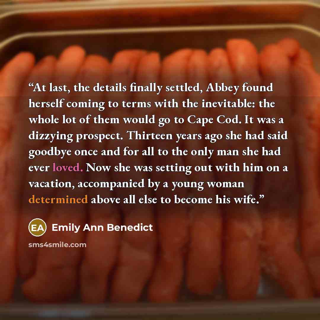 “At last, the details finally settled, Abbey found herself coming to terms with the inevitable: the whole lot of them would go to Cape Cod. It was a dizzying prospect. Thirteen years ago she had said goodbye once and for all to the only man she had ever loved. Now she was setting out with him on a…” quote by Emily Ann Benedict
