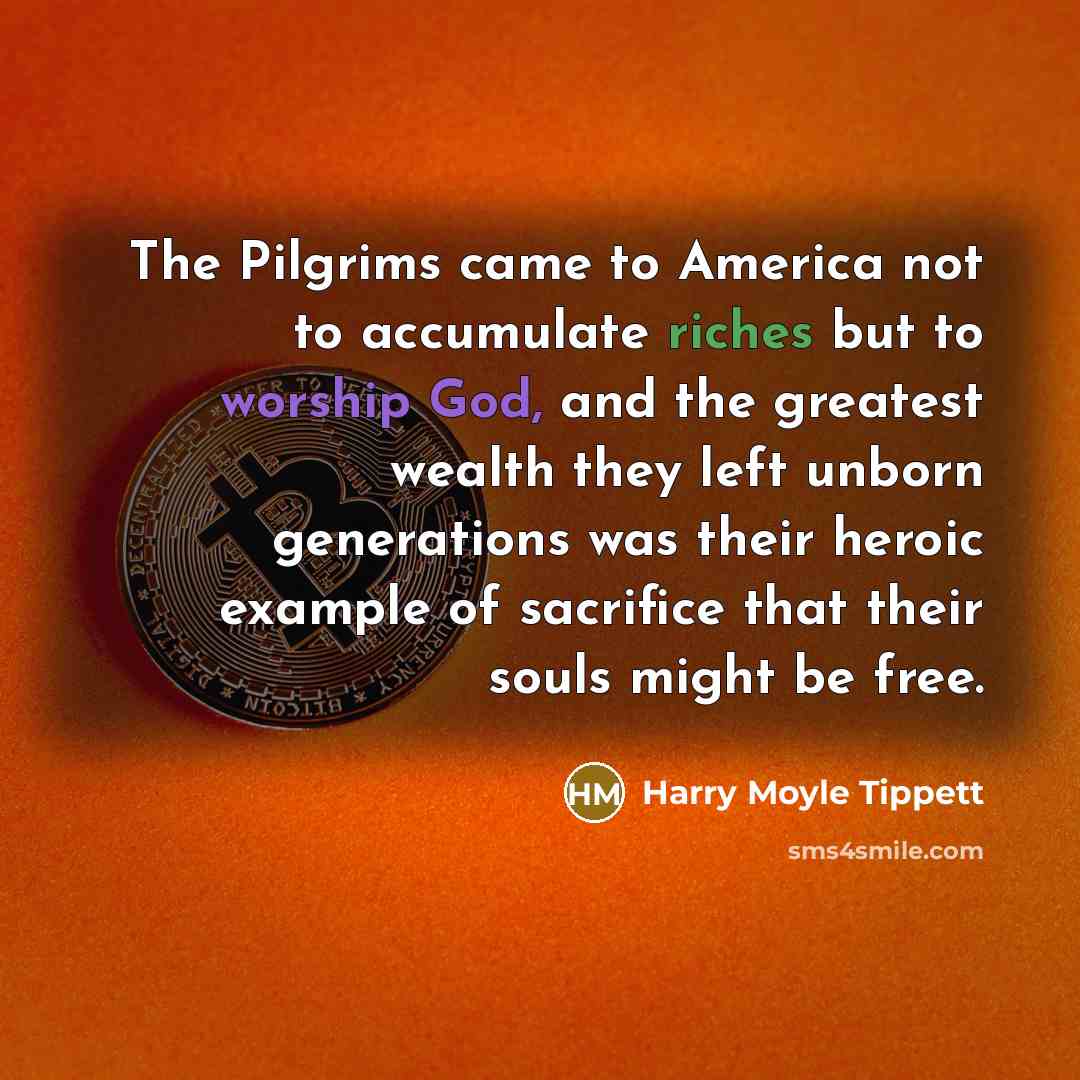 “The Pilgrims came to America not to accumulate riches but to worship God, and the greatest wealth they left unborn generations was their heroic example of sacrifice that their souls might be free.” quote by Harry Moyle Tippett