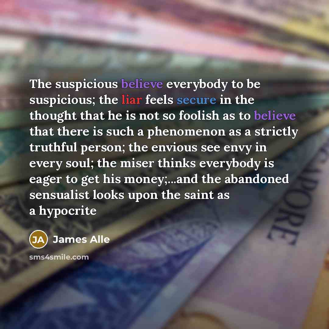 “The suspicious believe everybody to be suspicious; the liar feels secure in the thought that he is not so foolish as to believe that there is such a phenomenon as a strictly truthful person; the envious see envy in every soul; the miser thinks everybody is eager to get his money;...and the…” quote by James Alle