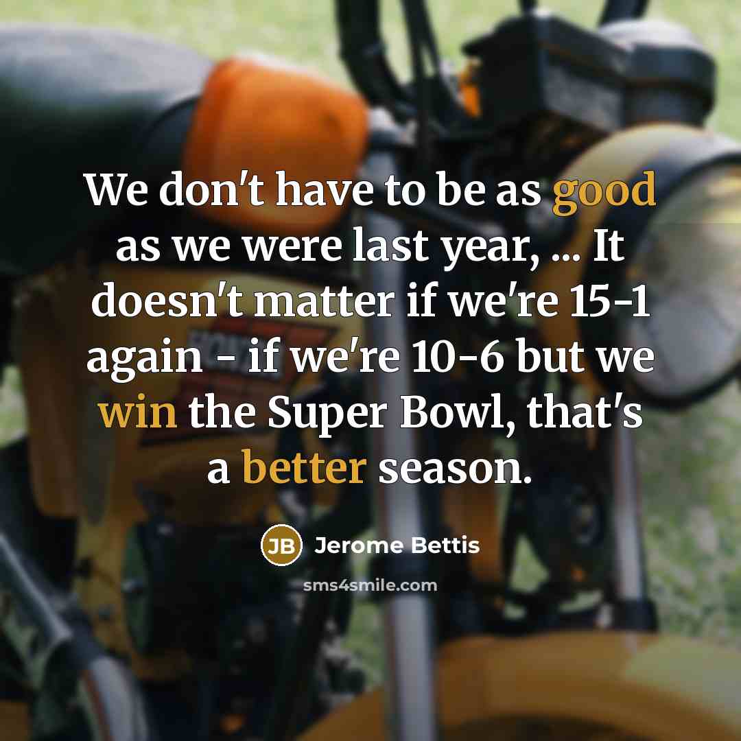 “We don't have to be as good as we were last year, ... It doesn't matter if we're 15-1 again - if we're 10-6 but we win the Super Bowl, that's a better season.” quote by Jerome Bettis