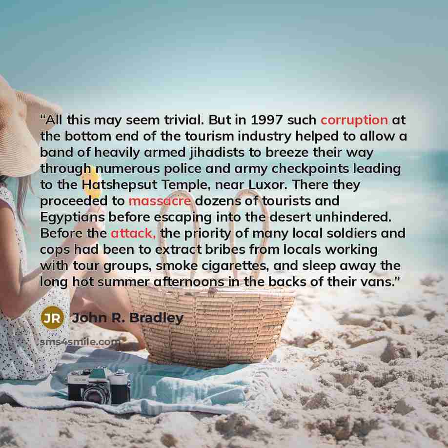 “All this may seem trivial. But in 1997 such corruption at the bottom end of the tourism industry helped to allow a band of heavily armed jihadists to breeze their way through numerous police and army checkpoints leading to the Hatshepsut Temple, near Luxor. There they proceeded to massacre dozens…” quote by John R. Bradley