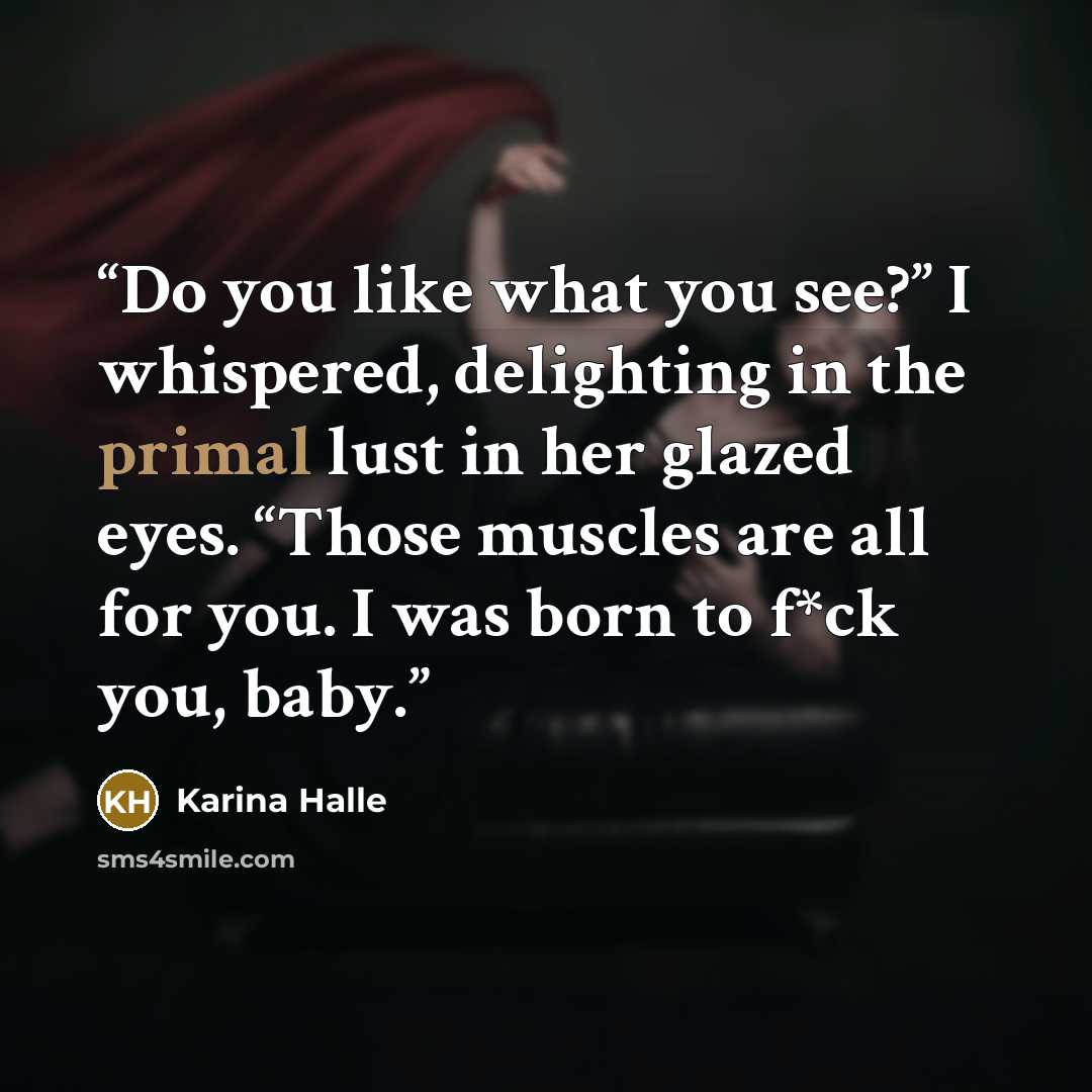 “Do you like what you see?” I whispered, delighting in the primal lust in her glazed eyes. “Those muscles are all for you. I was born to f*ck you, baby.” quote by Karina Halle