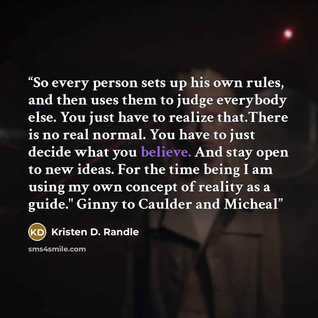 “So every person sets up his own rules, and then uses them to judge everybody else. You just have to realize that.There is no real normal. You have to just decide what you believe. And stay open to new ideas. For the time being I am using my own concept of reality as a guide." Ginny to Caulder and…” quote by Kristen D. Randle