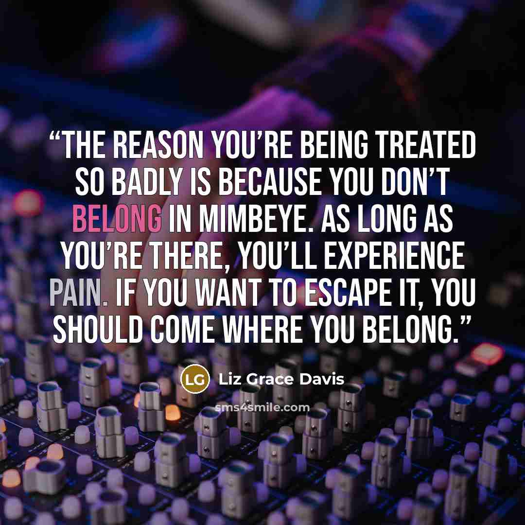 “The reason you’re being treated so badly is because you don’t belong in Mimbeye. As long as you’re there, you’ll experience pain. If you want to escape it, you should come where you belong.” quote by Liz Grace Davis