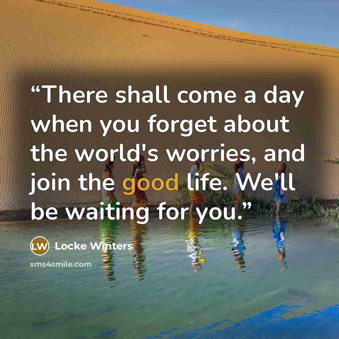 “There shall come a day when you forget about the world's worries, and join the good life. We'll be waiting for you.” quote by Locke Winters