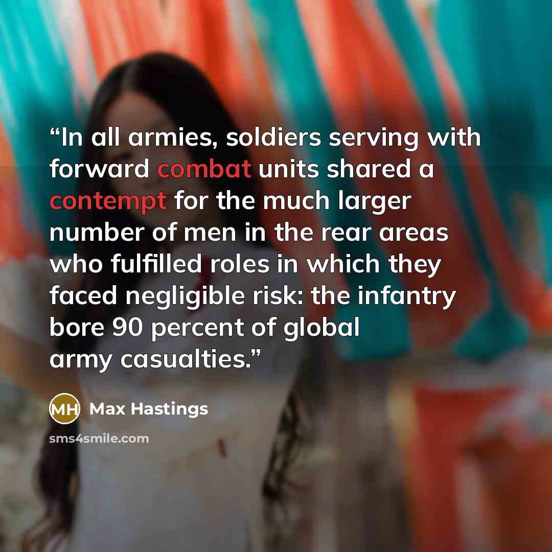 “In all armies, soldiers serving with forward combat units shared a contempt for the much larger number of men in the rear areas who fulfilled roles in which they faced negligible risk: the infantry bore 90 percent of global army casualties.” quote by Max Hastings