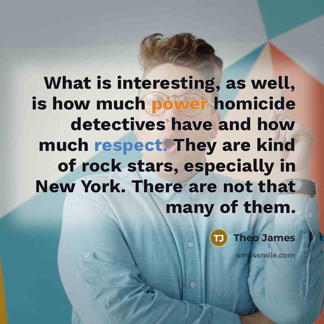 “What is interesting, as well, is how much power homicide detectives have and how much respect. They are kind of rock stars, especially in New York. There are not that many of them.” quote by Theo James