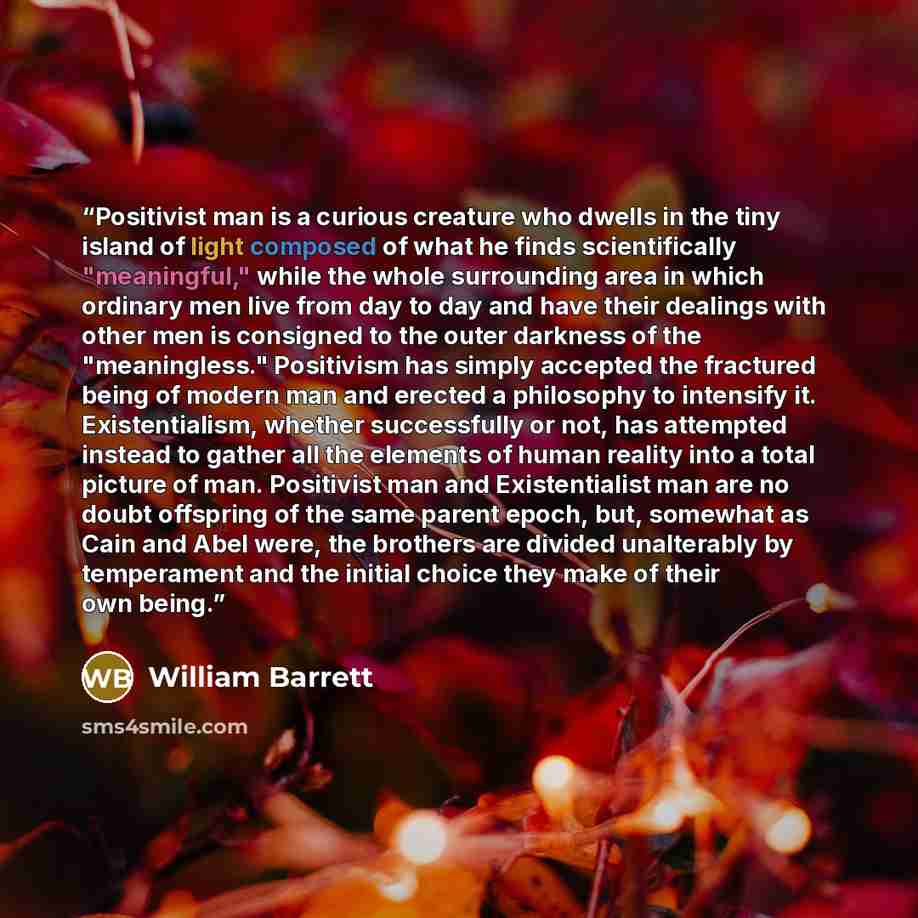 “Positivist man is a curious creature who dwells in the tiny island of light composed of what he finds scientifically "meaningful," while the whole surrounding area in which ordinary men live from day to day and have their dealings with other men is consigned to the outer darkness of the…” quote by William Barrett