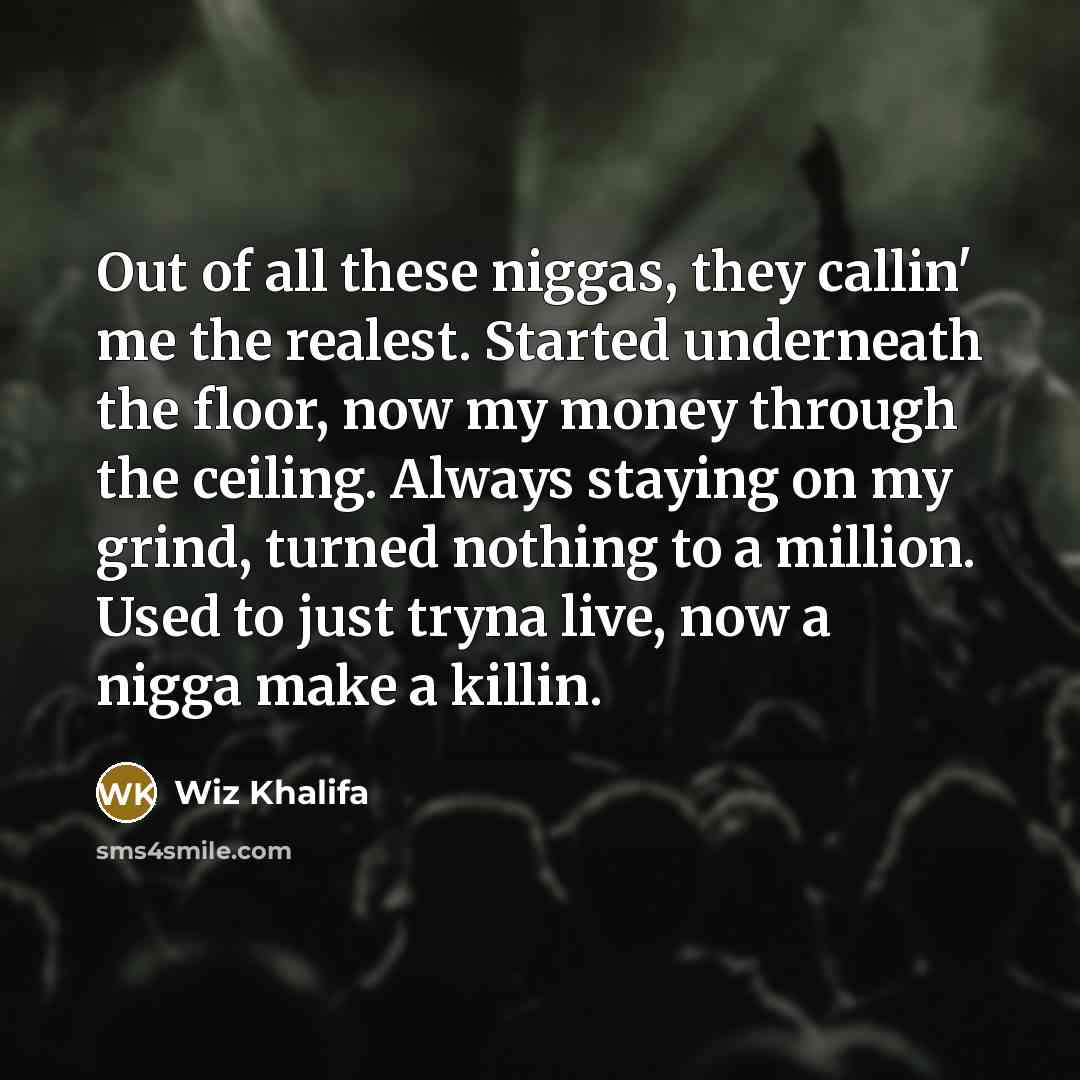 “Out of all these niggas, they callin' me the realest. Started underneath the floor, now my money through the ceiling. Always staying on my grind, turned nothing to a million. Used to just tryna live, now a nigga make a killin.” quote by Wiz Khalifa
