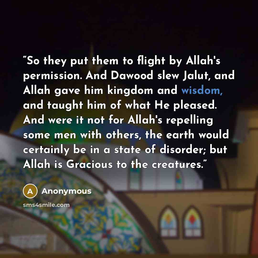 “So they put them to flight by Allah's permission. And Dawood slew Jalut, and Allah gave him kingdom and wisdom, and taught him of what He pleased. And were it not for Allah's repelling some men with others, the earth would certainly be in a state of disorder; but Allah is Gracious to the creatures.” quote by Anonymous