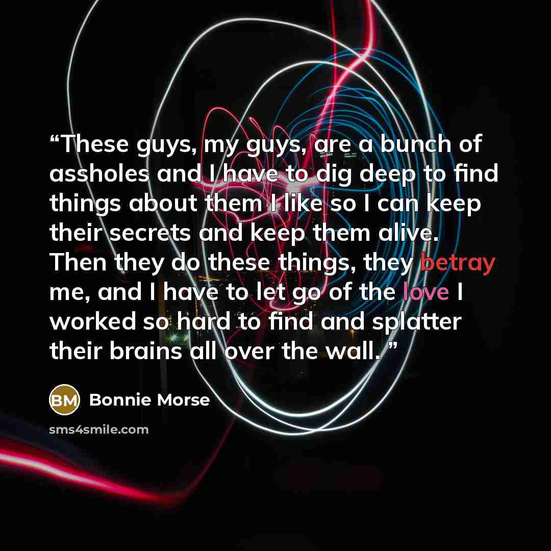 “These guys, my guys, are a bunch of assholes and I have to dig deep to find things about them I like so I can keep their secrets and keep them alive. Then they do these things, they betray me, and I have to let go of the love I worked so hard to find and splatter their brains all over the wall.” quote by Bonnie Morse