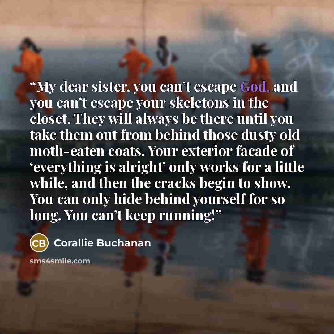 “My dear sister, you can’t escape God, and you can’t escape your skeletons in the closet. They will always be there until you take them out from behind those dusty old moth-eaten coats. Your exterior facade of ‘everything is alright’ only works for a little while, and then the cracks begin to show…” quote by Corallie Buchanan