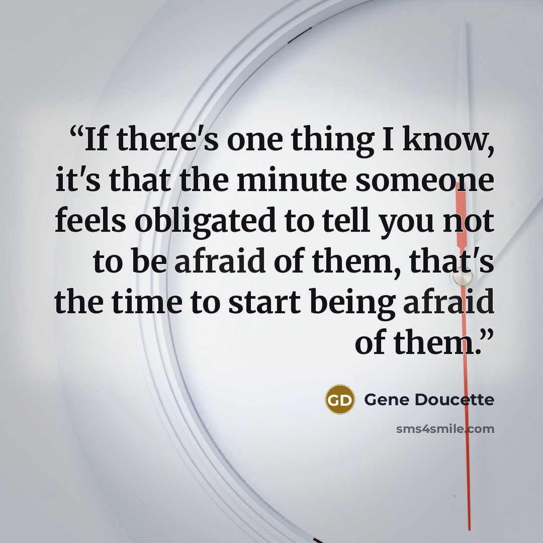 “If there's one thing I know, it's that the minute someone feels obligated to tell you not to be afraid of them, that's the time to start being afraid of them.” quote by Gene Doucette