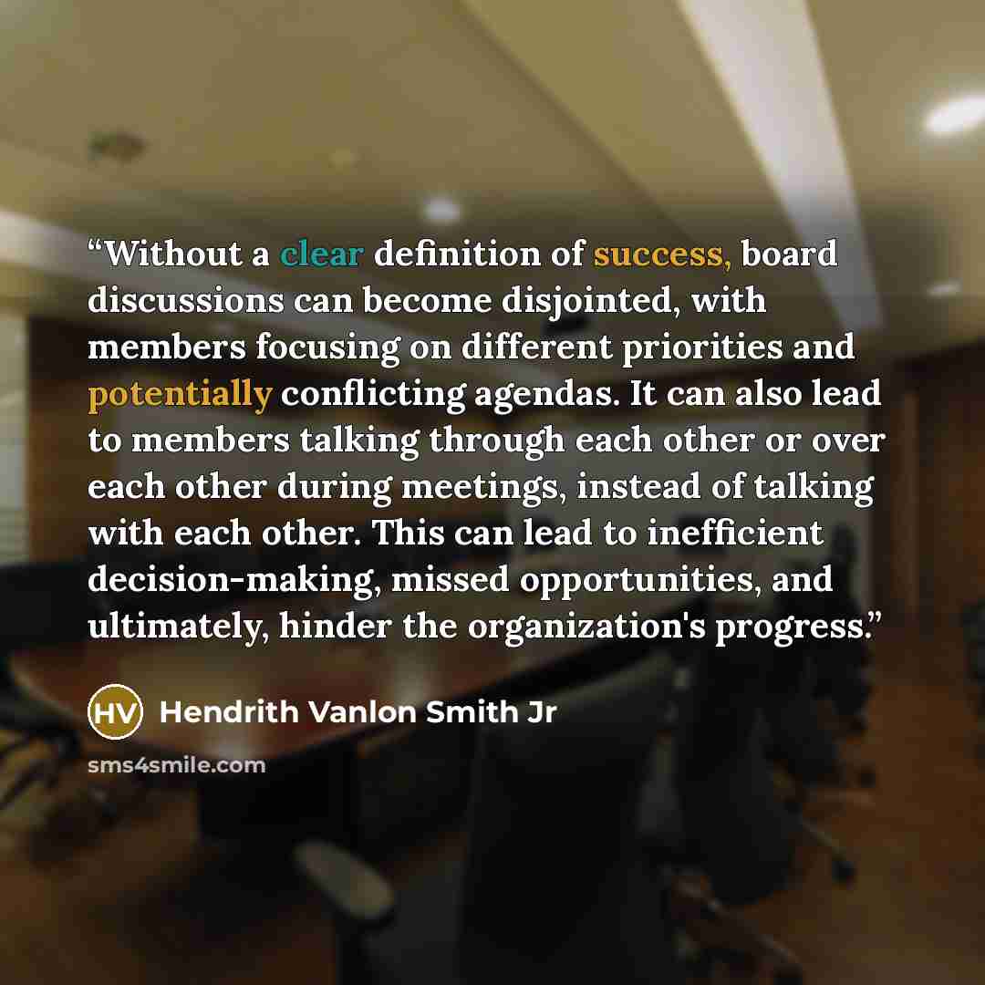 “Without a clear definition of success, board discussions can become disjointed, with members focusing on different priorities and potentially conflicting agendas. It can also lead to members talking through each other or over each other during meetings, instead of talking with each other. This can…” quote by Hendrith Vanlon Smith Jr