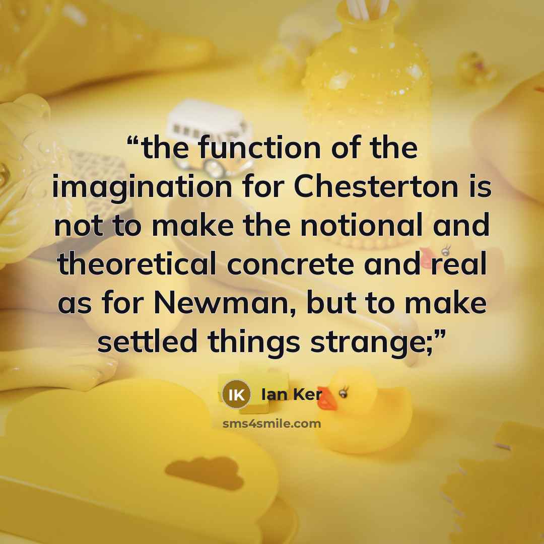 “the function of the imagination for Chesterton is not to make the notional and theoretical concrete and real as for Newman, but to make settled things strange;” quote by Ian Ker