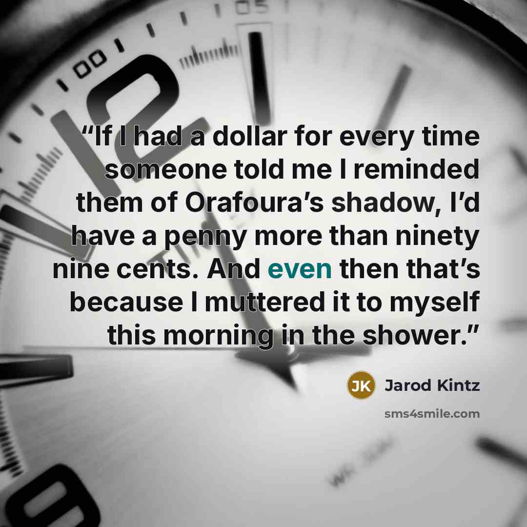 “If I had a dollar for every time someone told me I reminded them of Orafoura’s shadow, I’d have a penny more than ninety nine cents. And even then that’s because I muttered it to myself this morning in the shower.” quote by Jarod Kintz
