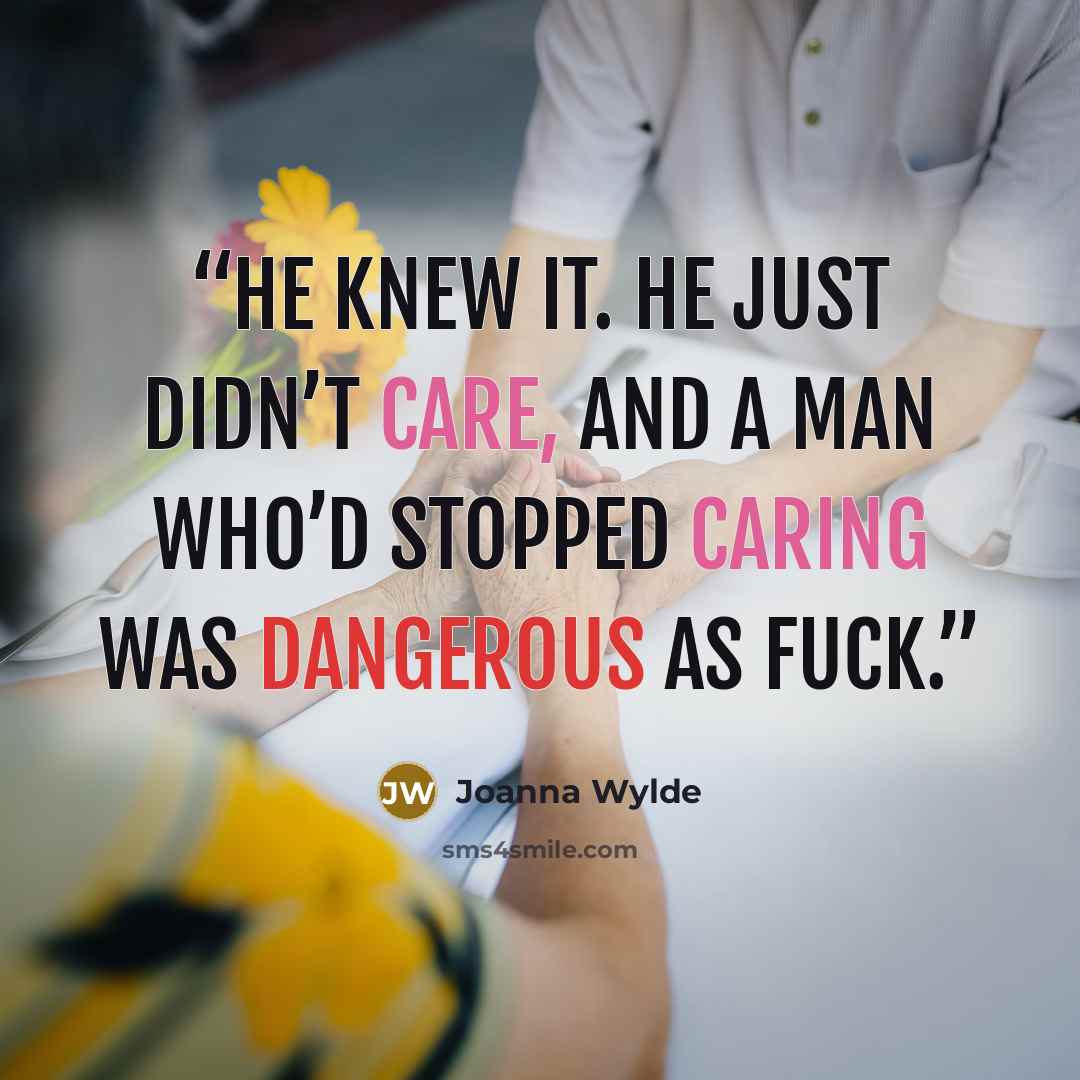 “He knew it. He just didn’t care, and a man who’d stopped caring was dangerous as fuck.” quote by Joanna Wylde