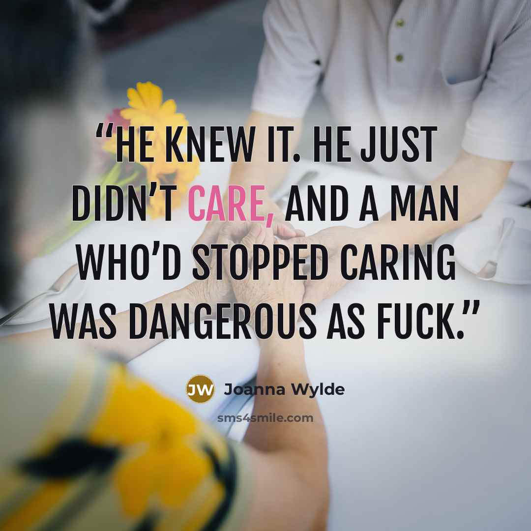 “He knew it. He just didn’t care, and a man who’d stopped caring was dangerous as fuck.” quote by Joanna Wylde