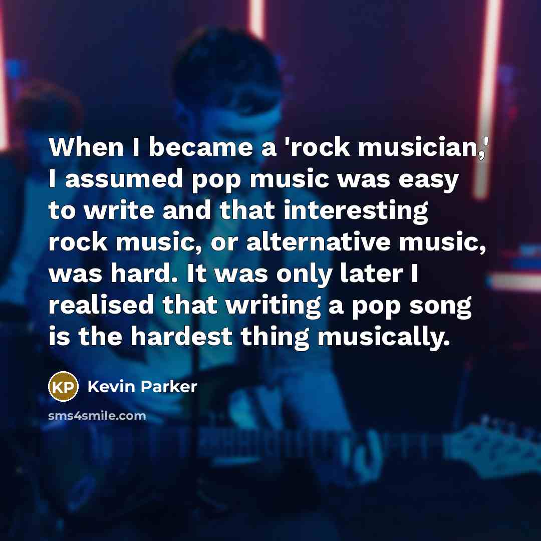 “When I became a 'rock musician,' I assumed pop music was easy to write and that interesting rock music, or alternative music, was hard. It was only later I realised that writing a pop song is the hardest thing musically.” quote by Kevin Parker