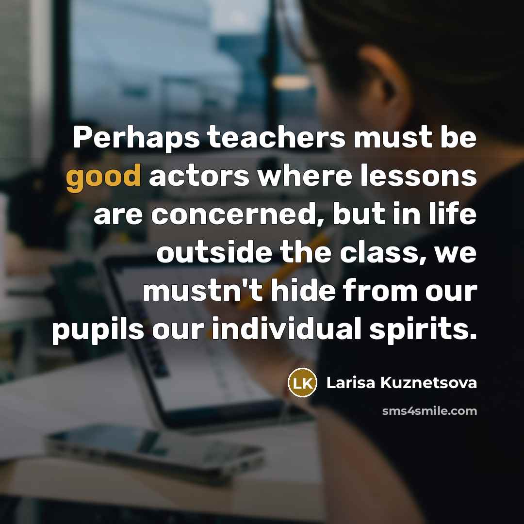 “Perhaps teachers must be good actors where lessons are concerned, but in life outside the class, we mustn't hide from our pupils our individual spirits.” quote by Larisa Kuznetsova