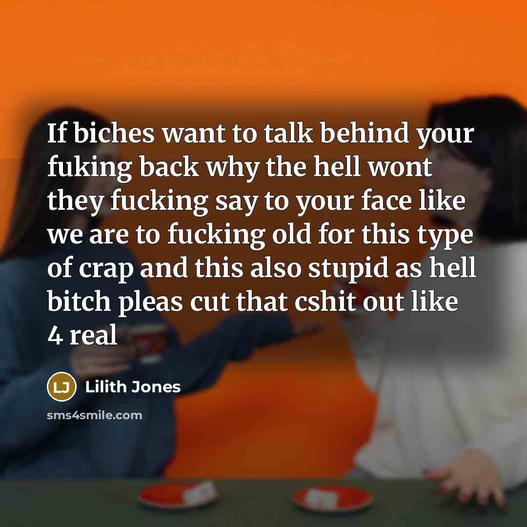 “If biches want to talk behind your fuking back why the hell wont they fucking say to your face like we are to fucking old for this type of crap and this also stupid as hell bitch pleas cut that cshit out like 4 real” quote by Lilith Jones