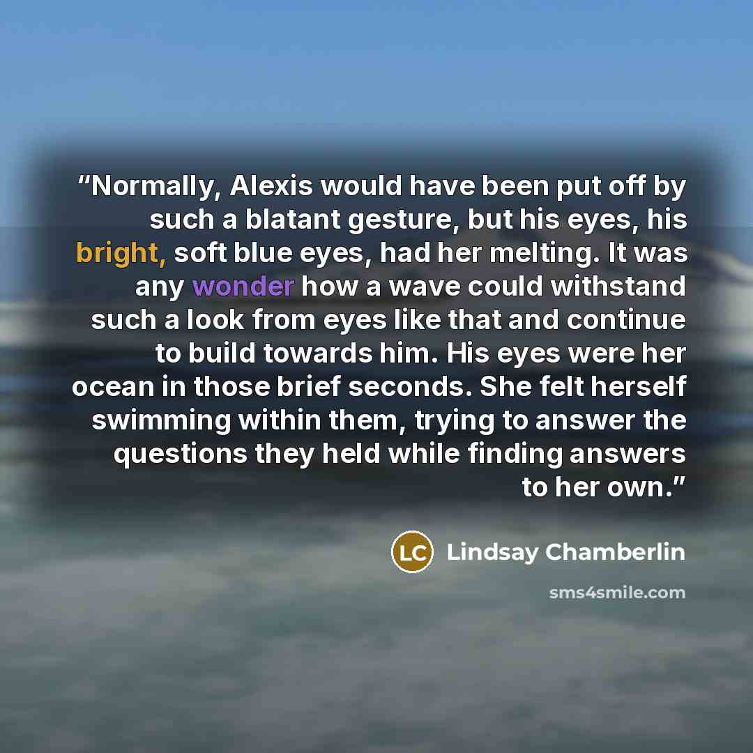 “Normally, Alexis would have been put off by such a blatant gesture, but his eyes, his bright, soft blue eyes, had her melting. It was any wonder how a wave could withstand such a look from eyes like that and continue to build towards him. His eyes were her ocean in those brief seconds. She felt…” quote by Lindsay Chamberlin