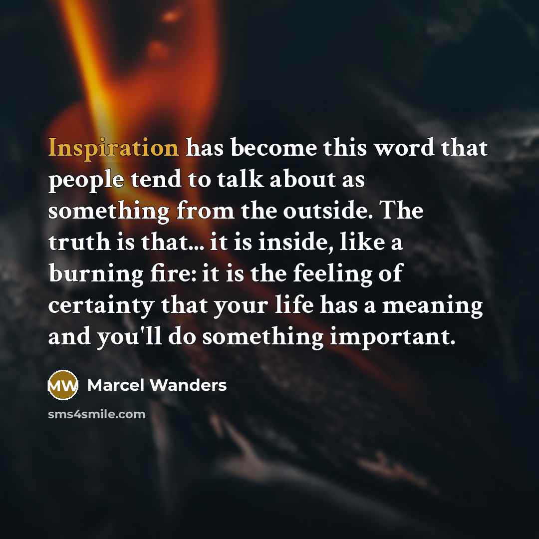 “Inspiration has become this word that people tend to talk about as something from the outside. The truth is that... it is inside, like a burning fire: it is the feeling of certainty that your life has a meaning and you'll do something important.” quote by Marcel Wanders