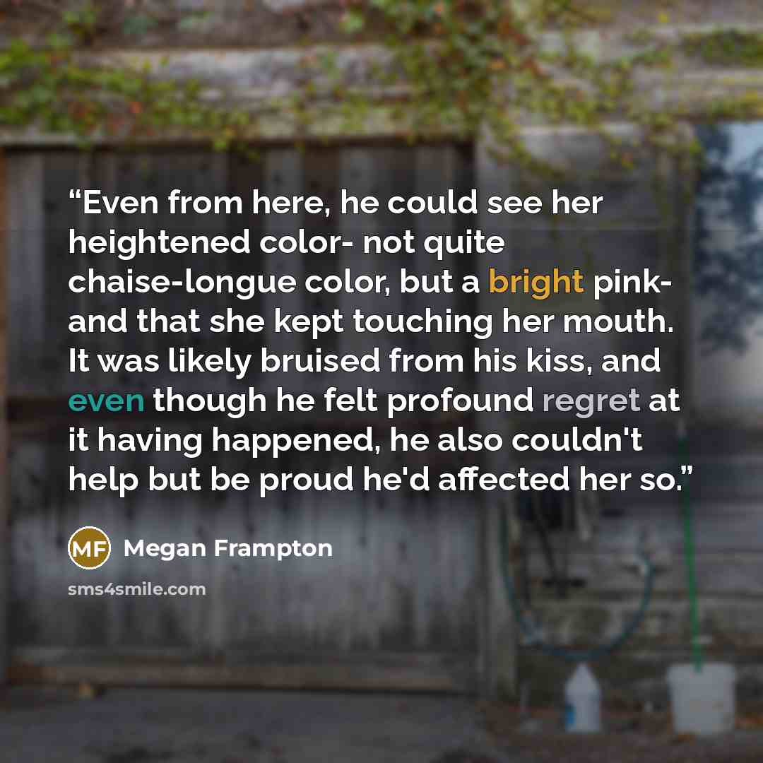 “Even from here, he could see her heightened color- not quite chaise-longue color, but a bright pink- and that she kept touching her mouth. It was likely bruised from his kiss, and even though he felt profound regret at it having happened, he also couldn't help but be proud he'd affected her so.” quote by Megan Frampton