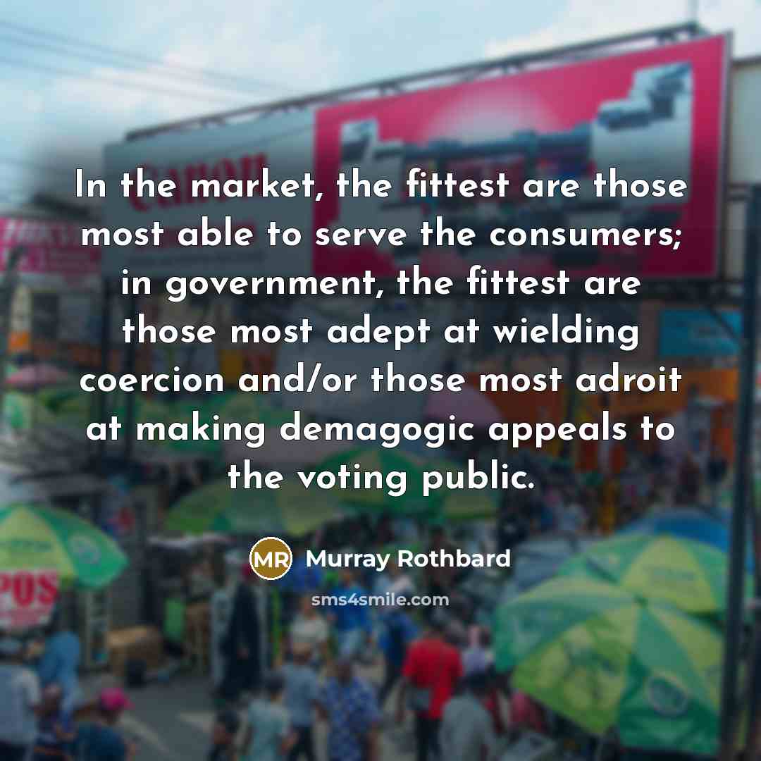 “In the market, the fittest are those most able to serve the consumers; in government, the fittest are those most adept at wielding coercion and/or those most adroit at making demagogic appeals to the voting public.” quote by Murray Rothbard